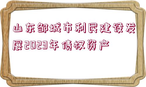 山東鄒城市利民建設(shè)發(fā)展2023年債權(quán)資產(chǎn)