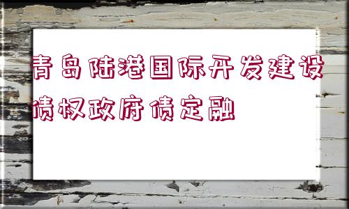 青島陸港國(guó)際開發(fā)建設(shè)債權(quán)政府債定融