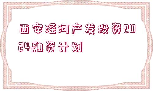 西安涇河產(chǎn)發(fā)投資2024融資計(jì)劃