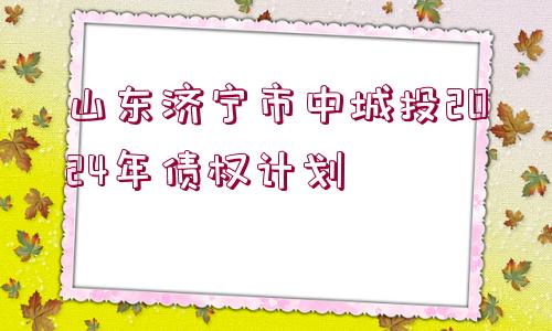 山東濟(jì)寧市中城投2024年債權(quán)計劃