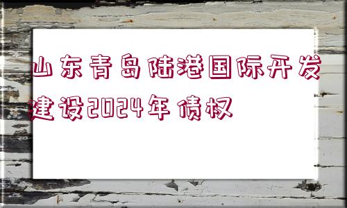 山東青島陸港國(guó)際開發(fā)建設(shè)2024年債權(quán)