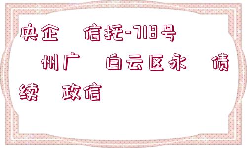 央企?信托-718號(hào)?州廣?白云區(qū)永?債續(xù)?政信