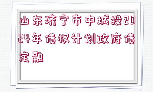 山東濟寧市中城投2024年債權(quán)計劃政府債定融