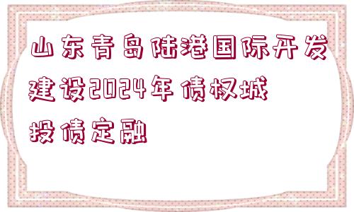 山東青島陸港國(guó)際開發(fā)建設(shè)2024年債權(quán)城投債定融