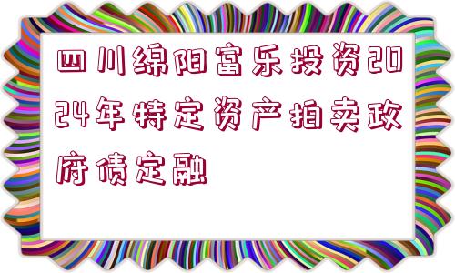 四川綿陽(yáng)富樂(lè)投資2024年特定資產(chǎn)拍賣政府債定融