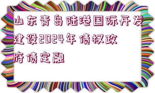 山東青島陸港國際開發(fā)建設(shè)2024年債權(quán)政府債定融