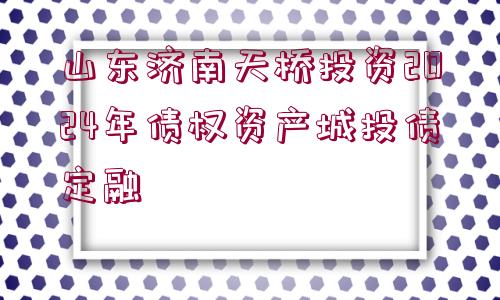 山東濟(jì)南天橋投資2024年債權(quán)資產(chǎn)城投債定融