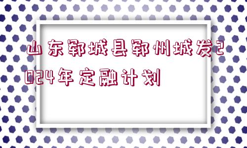 山東鄆城縣鄆州城發(fā)2024年定融計(jì)劃