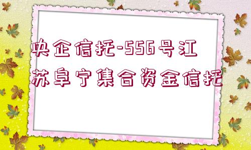 央企信托-556號江蘇阜寧集合資金信托