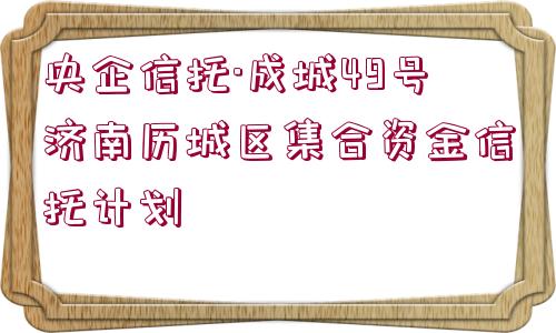 央企信托·成城49號濟南歷城區(qū)集合資金信托計劃