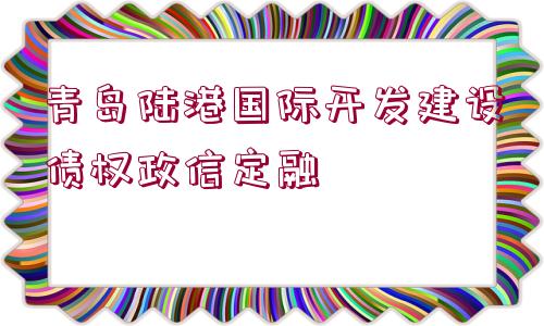 青島陸港國際開發(fā)建設(shè)債權(quán)政信定融