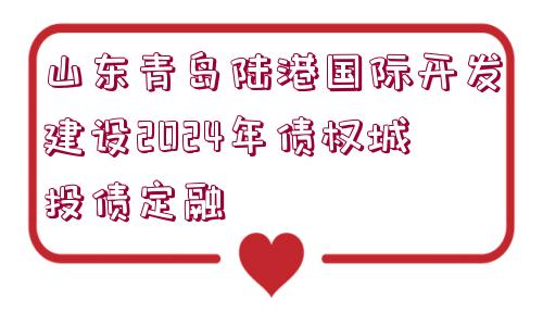 山東青島陸港國(guó)際開(kāi)發(fā)建設(shè)2024年債權(quán)城投債定融