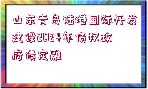 山東青島陸港國(guó)際開(kāi)發(fā)建設(shè)2024年債權(quán)政府債定融