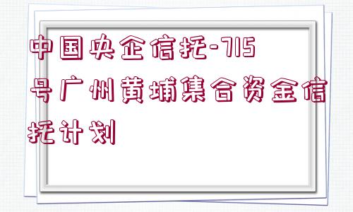 中國(guó)央企信托-715號(hào)廣州黃埔集合資金信托計(jì)劃