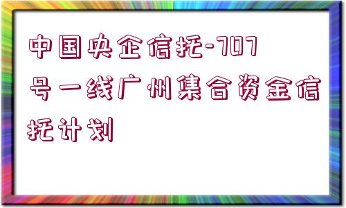 中國央企信托-707號(hào)一線廣州集合資金信托計(jì)劃