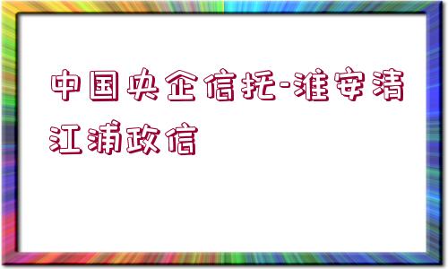 中國(guó)央企信托-淮安清江浦政信