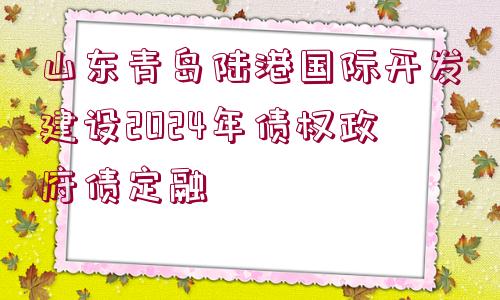 山東青島陸港國(guó)際開發(fā)建設(shè)2024年債權(quán)政府債定融