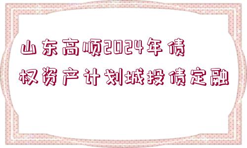 山東高順2024年債權(quán)資產(chǎn)計劃城投債定融