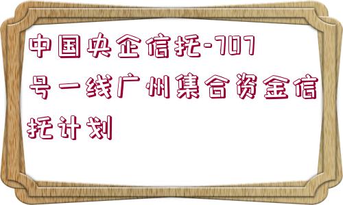 中國央企信托-707號一線廣州集合資金信托計(jì)劃