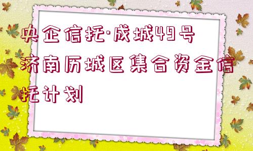 央企信托·成城49號濟(jì)南歷城區(qū)集合資金信托計劃