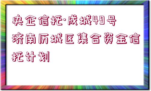 央企信托·成城49號濟南歷城區(qū)集合資金信托計劃