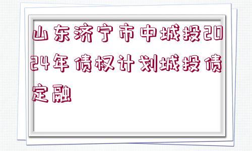 山東濟(jì)寧市中城投2024年債權(quán)計劃城投債定融
