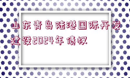 山東青島陸港國(guó)際開(kāi)發(fā)建設(shè)2024年債權(quán)