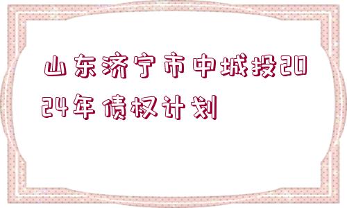 山東濟寧市中城投2024年債權計劃