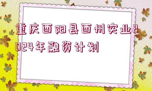 重慶酉陽縣酉州實(shí)業(yè)2024年融資計(jì)劃