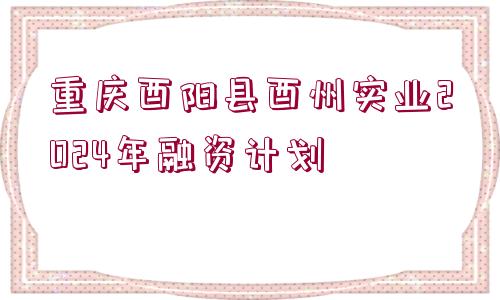 重慶酉陽縣酉州實業(yè)2024年融資計劃