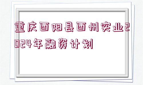 重慶酉陽縣酉州實業(yè)2024年融資計劃