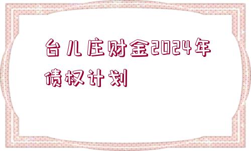 臺(tái)兒莊財(cái)金2024年債權(quán)計(jì)劃