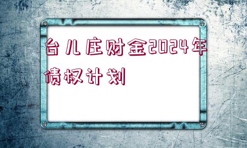 臺(tái)兒莊財(cái)金2024年債權(quán)計(jì)劃