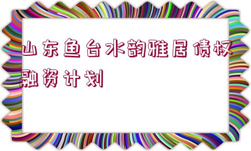 山東魚臺水韻雅居債權(quán)融資計劃