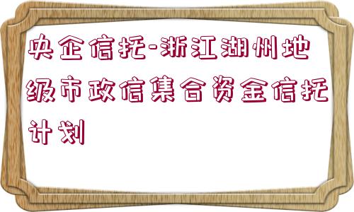 央企信托-浙江湖州地級市政信集合資金信托計劃