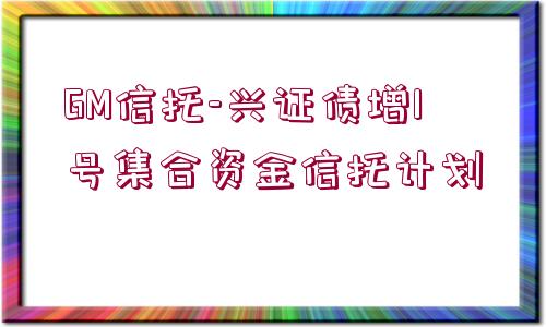 GM信托-興證債增1號(hào)集合資金信托計(jì)劃