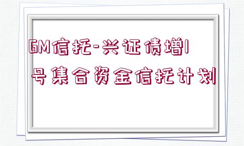 GM信托-興證債增1號集合資金信托計(jì)劃