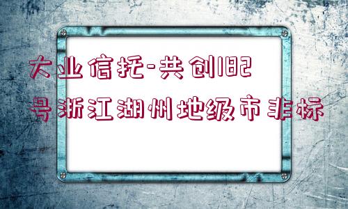 大業(yè)信托-共創(chuàng)182號(hào)浙江湖州地級(jí)市非標(biāo)