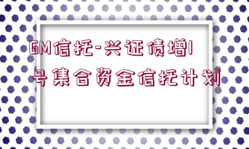 GM信托-興證債增1號集合資金信托計劃