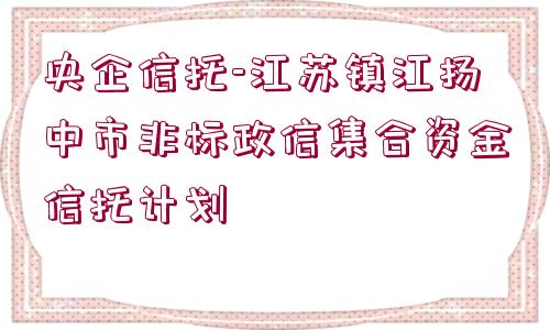 央企信托-江蘇鎮(zhèn)江揚中市非標政信集合資金信托計劃