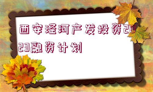 西安涇河產(chǎn)發(fā)投資2023融資計(jì)劃