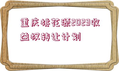 重慶桃花源2023收益權轉讓計劃