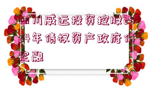 四川威遠(yuǎn)投資控股2024年債權(quán)資產(chǎn)政府債定融