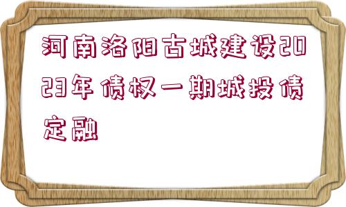 河南洛陽古城建設2023年債權(quán)一期城投債定融