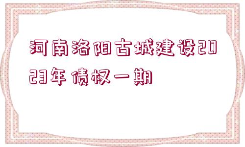 河南洛陽(yáng)古城建設(shè)2023年債權(quán)一期