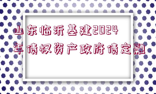 山東臨沂基建2024年債權(quán)資產(chǎn)政府債定融