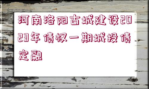 河南洛陽古城建設(shè)2023年債權(quán)一期城投債定融