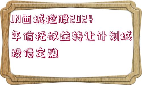 JN西城控股2024年信托權(quán)益轉(zhuǎn)讓計劃城投債定融