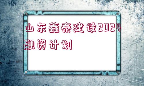 山東鑫泰建設(shè)2024融資計(jì)劃