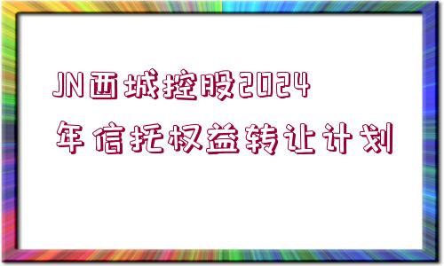 JN西城控股2024年信托權益轉讓計劃